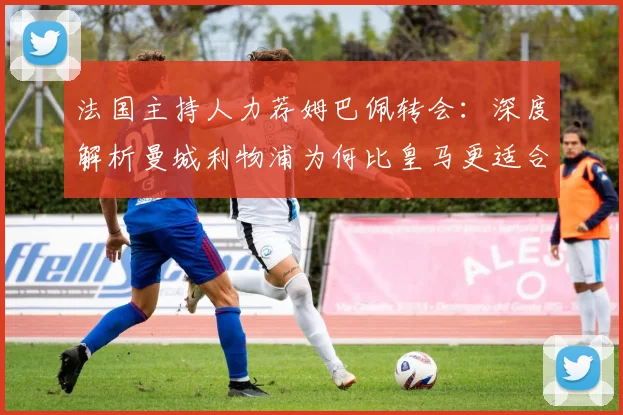 法国主持人力荐姆巴佩转会：深度解析曼城利物浦为何比皇马更适合他
