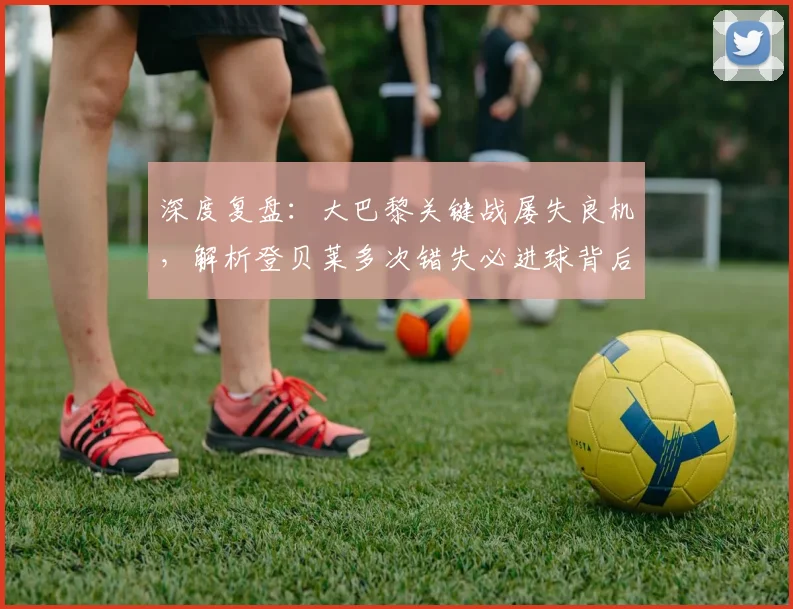 深度复盘：大巴黎关键战屡失良机，解析登贝莱多次错失必进球背后原因