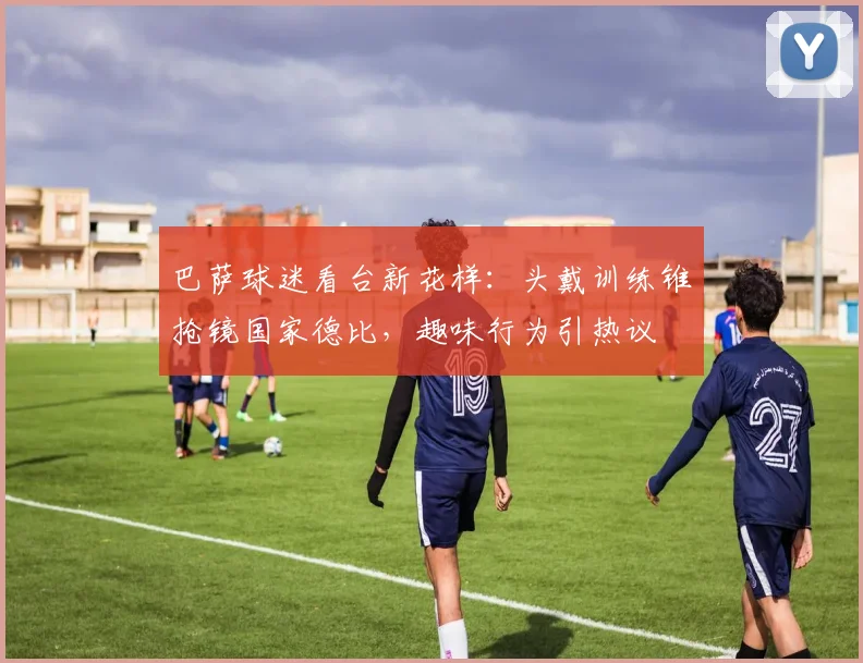 巴萨球迷看台新花样：头戴训练锥抢镜国家德比，趣味行为引热议
