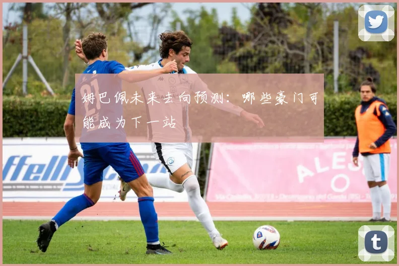 姆巴佩未来去向预测：哪些豪门可能成为下一站