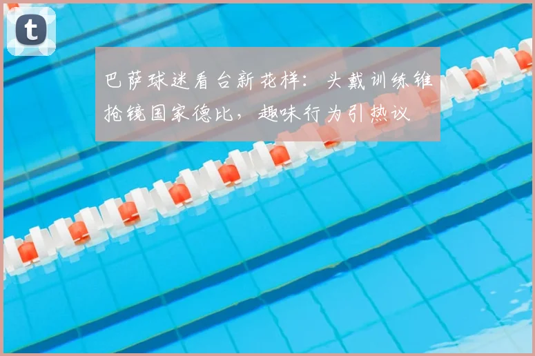 巴萨球迷看台新花样：头戴训练锥抢镜国家德比，趣味行为引热议